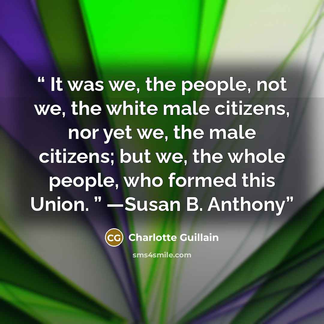 “It was we, the people, not we, the white male citizens, nor yet we, the male citizens; but we, the whole people, who formed this Union. ” —Susan B. Anthony” quote by Charlotte Guillain