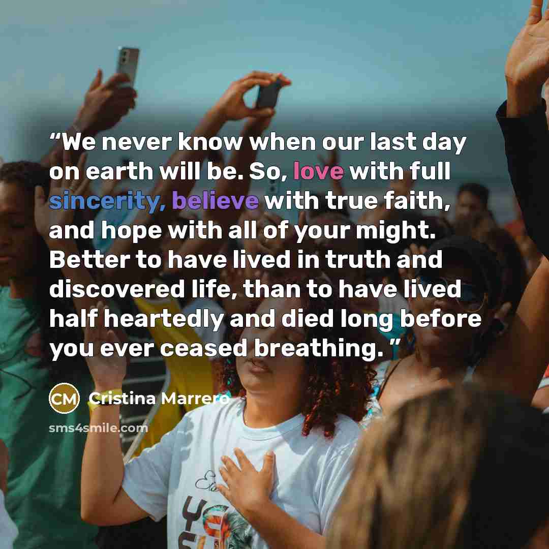 “We never know when our last day on earth will be. So, love with full sincerity, believe with true faith, and hope with all of your might. Better to have lived in truth and discovered life, than to have lived half heartedly and died long before you ever ceased breathing.” quote by Cristina Marrero