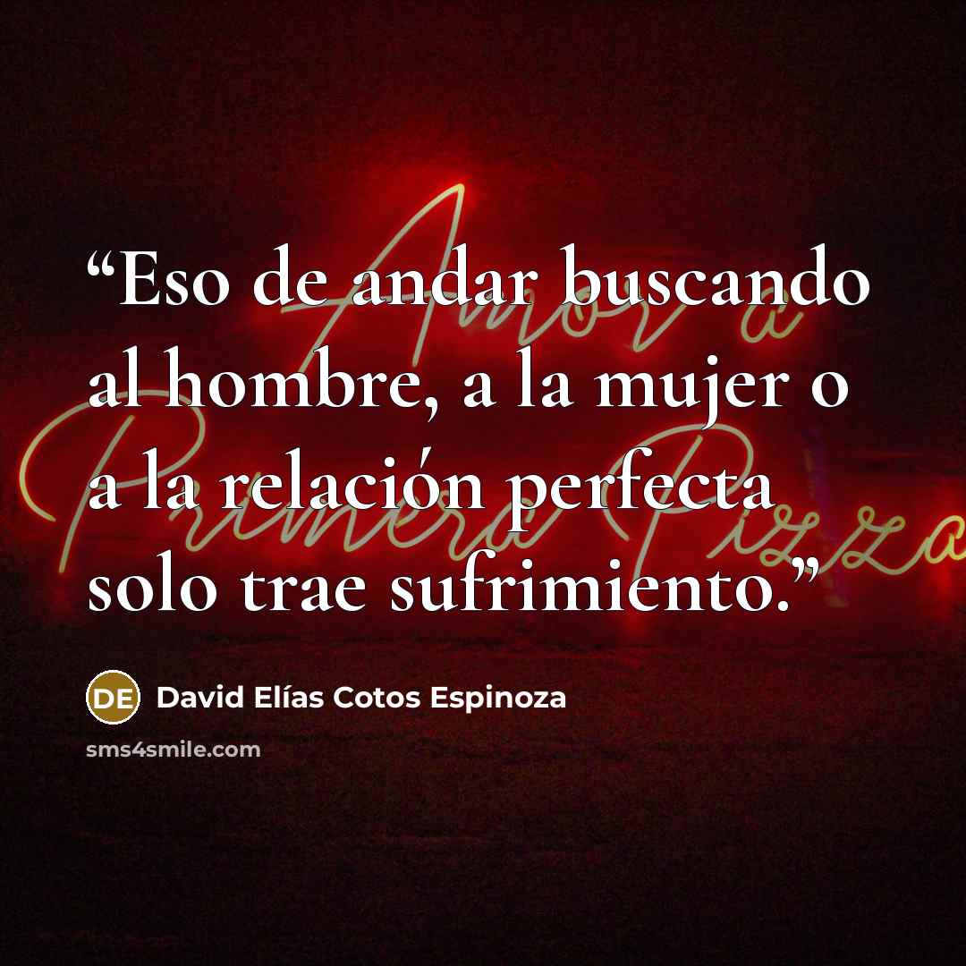 “Eso de andar buscando al hombre, a la mujer o a la relación perfecta solo trae sufrimiento.” quote by David Elías Cotos Espinoza