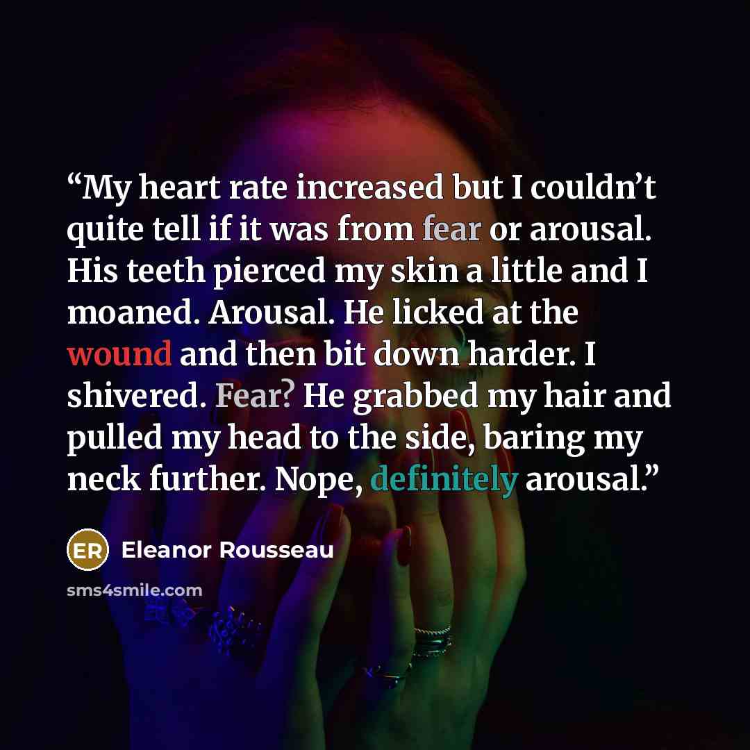 “My heart rate increased but I couldn’t quite tell if it was from fear or arousal. His teeth pierced my skin a little and I moaned. Arousal. He licked at the wound and then bit down harder. I shivered. Fear? He grabbed my hair and pulled my head to the side, baring my neck further. Nope, definitely…” quote by Eleanor Rousseau