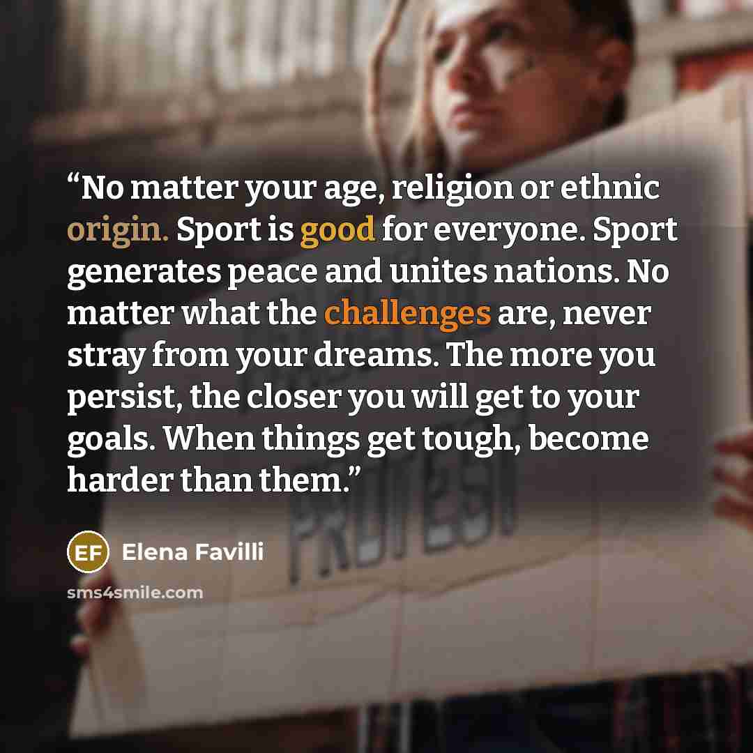 “No matter your age, religion or ethnic origin. Sport is good for everyone. Sport generates peace and unites nations. No matter what the challenges are, never stray from your dreams. The more you persist, the closer you will get to your goals. When things get tough, become harder than them.” quote by Elena Favilli