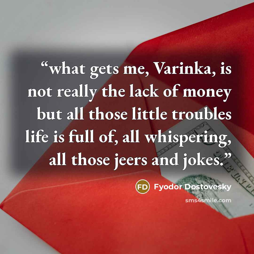 “what gets me, Varinka, is not really the lack of money but all those little troubles life is full of, all whispering, all those jeers and jokes.” quote by Fyodor Dostovesky