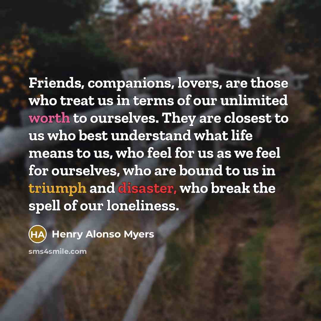 “Friends, companions, lovers, are those who treat us in terms of our unlimited worth to ourselves. They are closest to us who best understand what life means to us, who feel for us as we feel for ourselves, who are bound to us in triumph and disaster, who break the spell of our loneliness.” quote by Henry Alonso Myers
