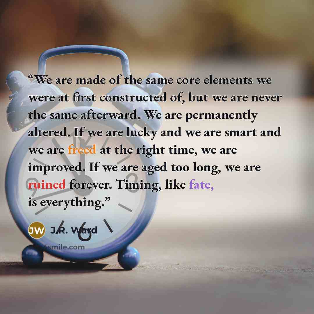 “We are made of the same core elements we were at first constructed of, but we are never the same afterward. We are permanently altered. If we are lucky and we are smart and we are freed at the right time, we are improved. If we are aged too long, we are ruined forever. Timing, like fate, is…” quote by J.R. Ward