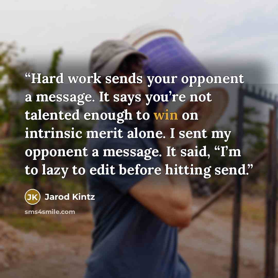 “Hard work sends your opponent a message. It says you’re not talented enough to win on intrinsic merit alone. I sent my opponent a message. It said, “I’m to lazy to edit before hitting send.” quote by Jarod Kintz