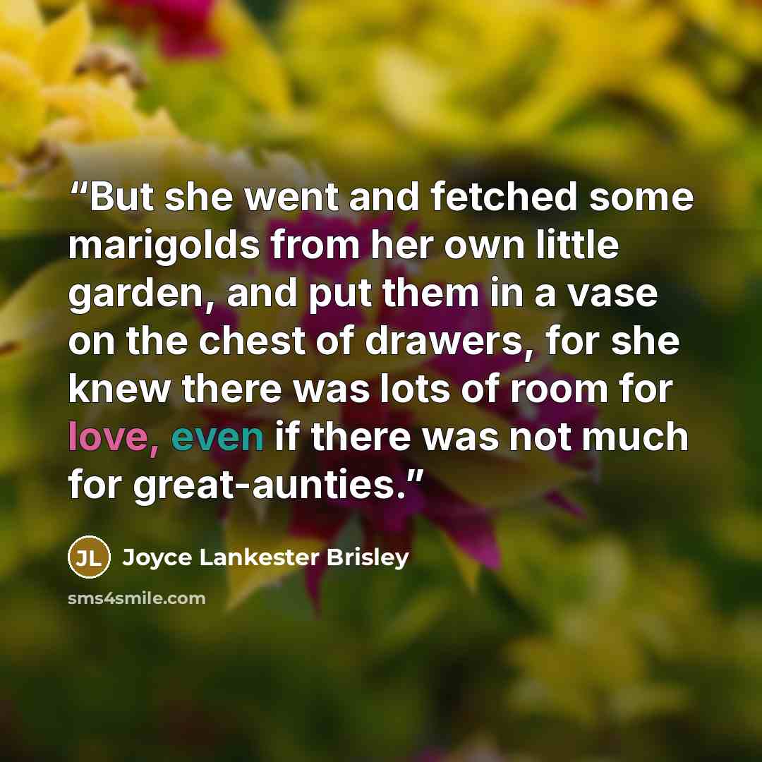 “But she went and fetched some marigolds from her own little garden, and put them in a vase on the chest of drawers, for she knew there was lots of room for love, even if there was not much for great-aunties.” quote by Joyce Lankester Brisley