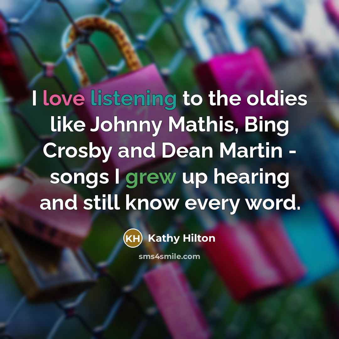 “I love listening to the oldies like Johnny Mathis, Bing Crosby and Dean Martin - songs I grew up hearing and still know every word.” quote by Kathy Hilton