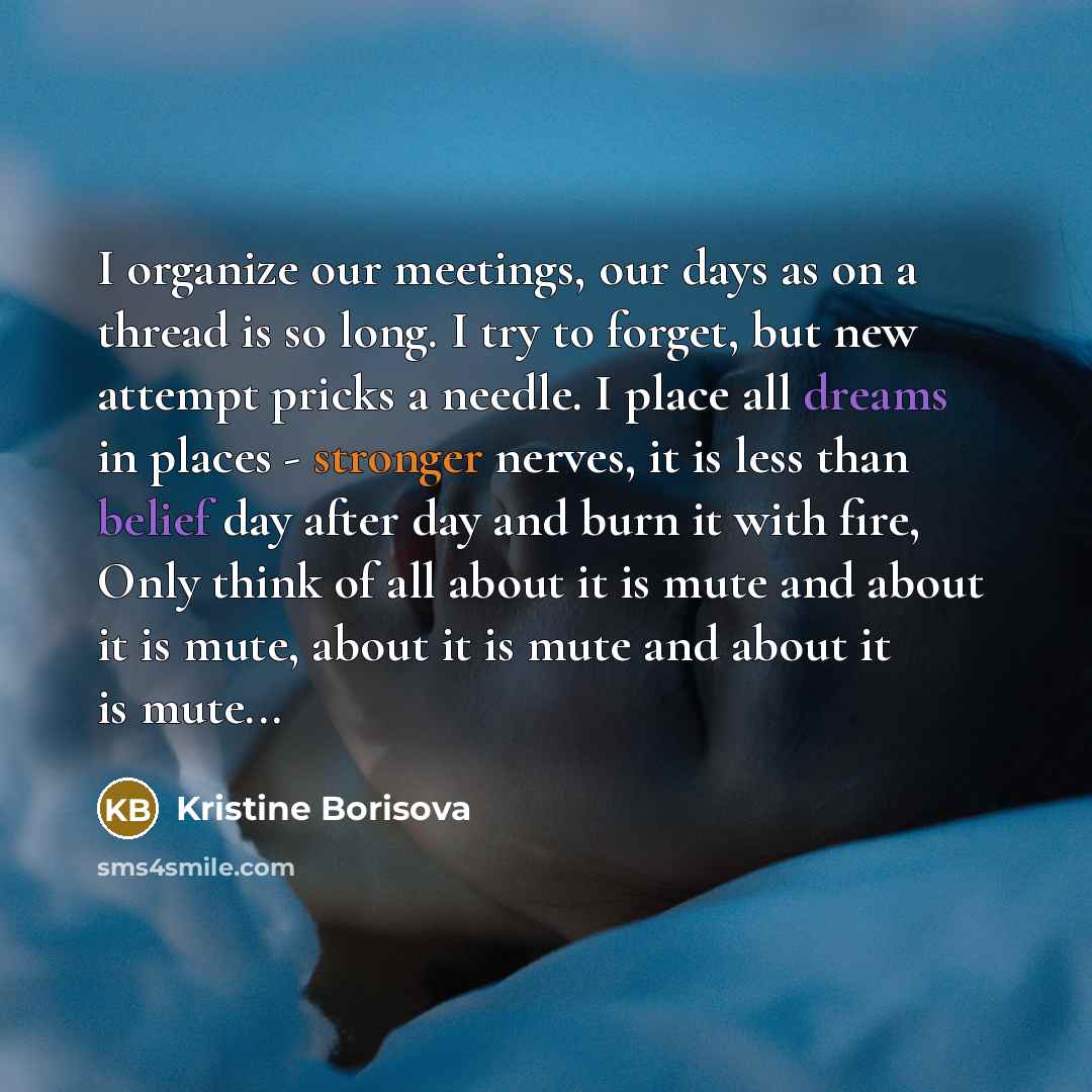 “I organize our meetings, our days as on a thread is so long. I try to forget, but new attempt pricks a needle. I place all dreams in places - stronger nerves, it is less than belief day after day and burn it with fire, Only think of all about it is mute and about it is mute, about it is mute and…” quote by Kristine Borisova