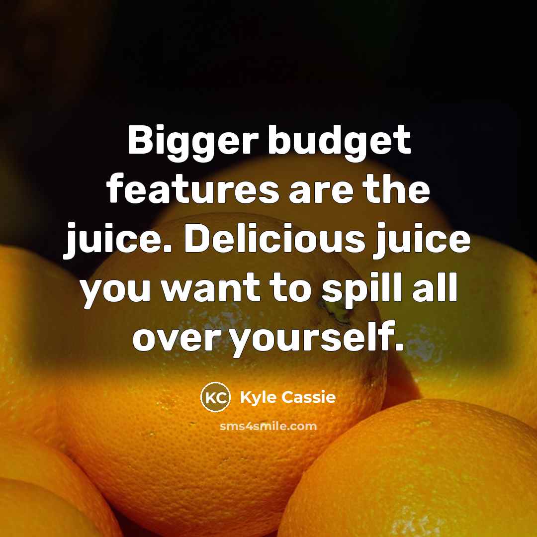 “Bigger budget features are the juice. Delicious juice you want…” quote by Kyle Cassie