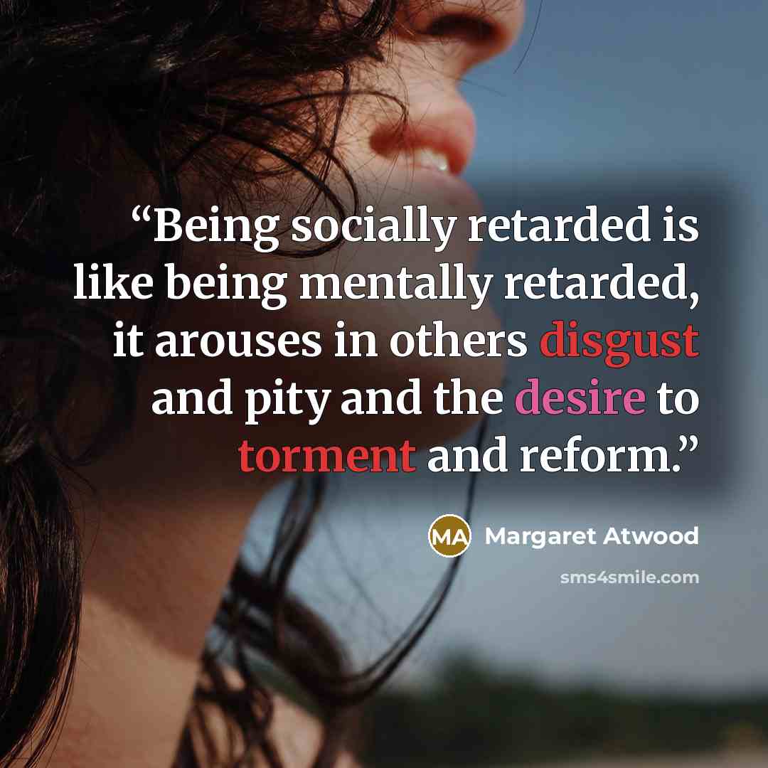 “Being socially retarded is like being mentally retarded, it arouses in others disgust and pity and the desire to torment and reform.” quote by Margaret Atwood