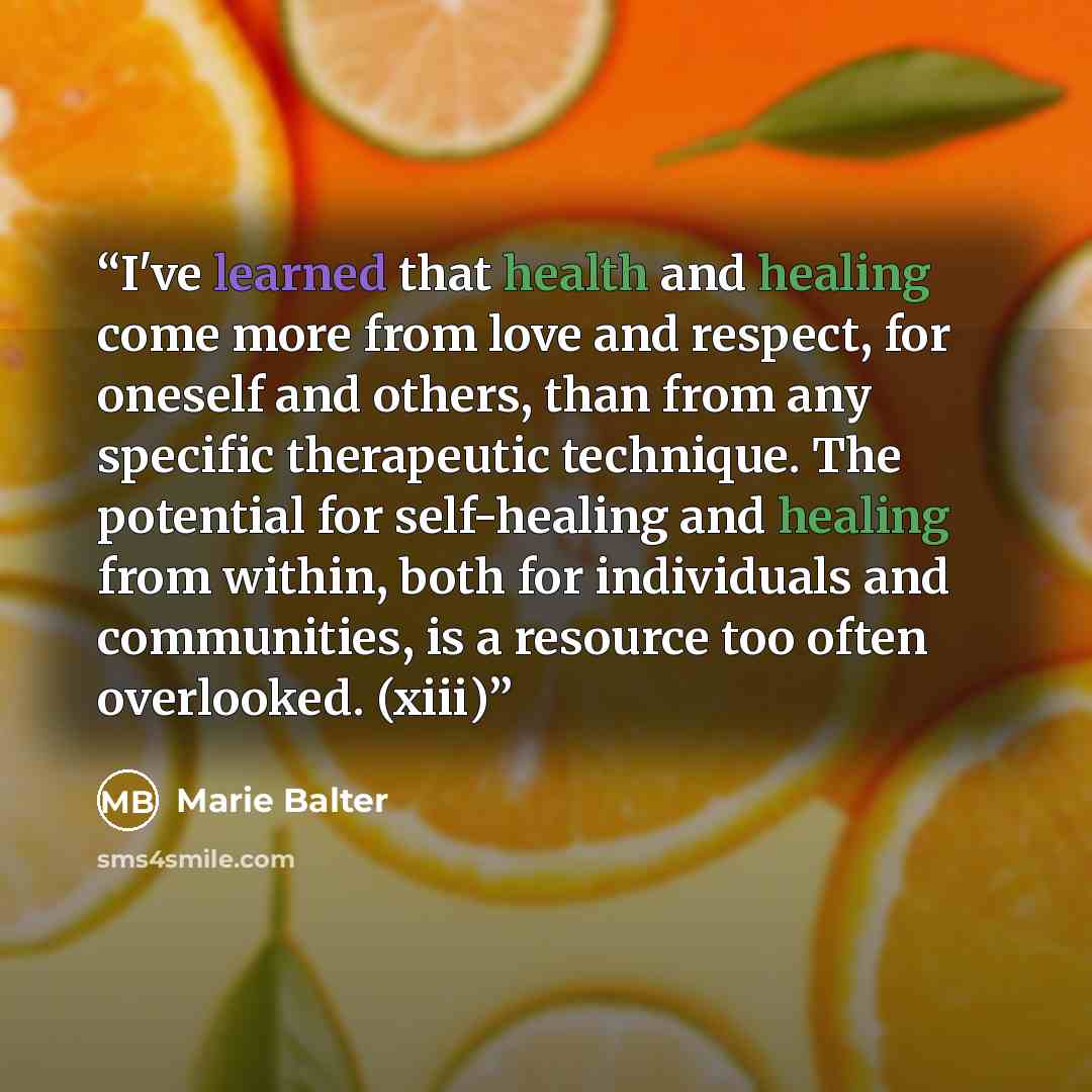“I've learned that health and healing come more from love and respect, for oneself and others, than from any specific therapeutic technique. The potential for self-healing and healing from within, both for individuals and communities, is a resource too often overlooked. (xiii)” quote by Marie Balter