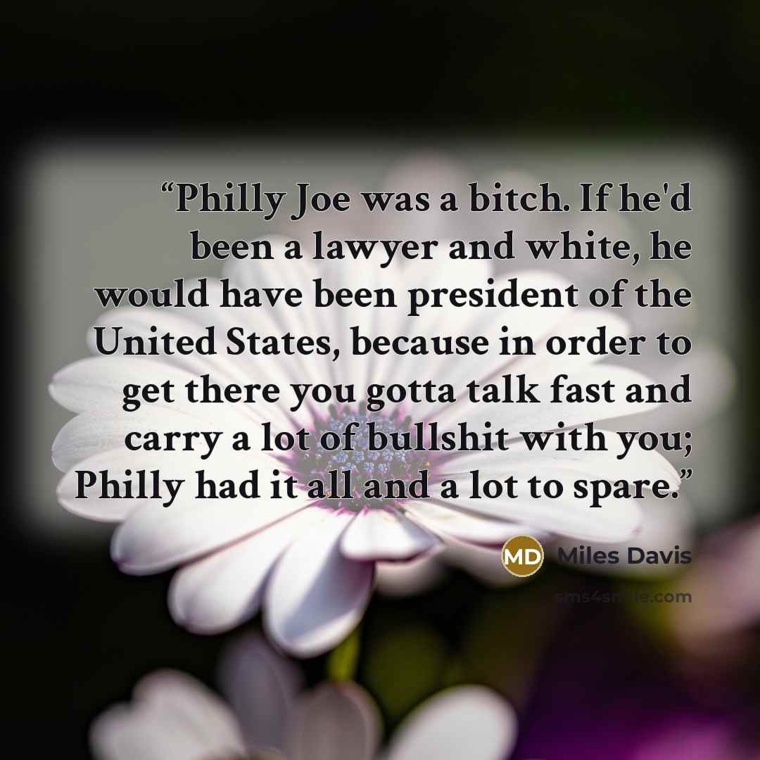 “Philly Joe was a bitch. If he'd been a lawyer and white, he would have been president of the United States, because in order to get there you gotta talk fast and carry a lot of bullshit with you; Philly had it all and a lot to spare.” quote by Miles Davis