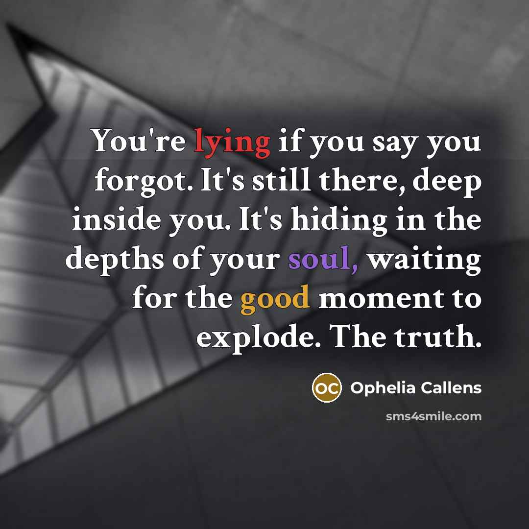 “You're lying if you say you forgot. It's still there, deep inside you. It's hiding in the depths of your soul, waiting for the good moment to explode. The truth.” quote by Ophelia Callens
