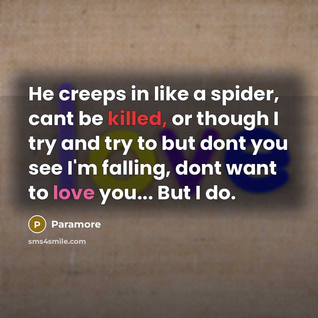 “He creeps in like a spider, cant be killed, or though I try and try to but dont you see I'm falling, dont want to love you... But I do.” quote by Paramore