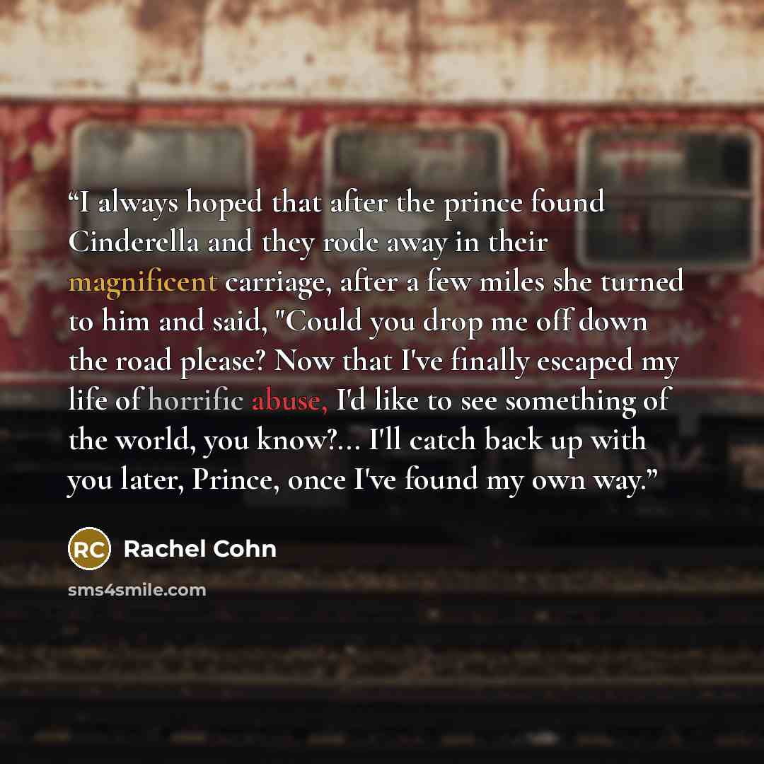“I always hoped that after the prince found Cinderella and they rode away in their magnificent carriage, after a few miles she turned to him and said, "Could you drop me off down the road please? Now that I've finally escaped my life of horrific abuse, I'd like to see something of the world, you…” quote by Rachel Cohn