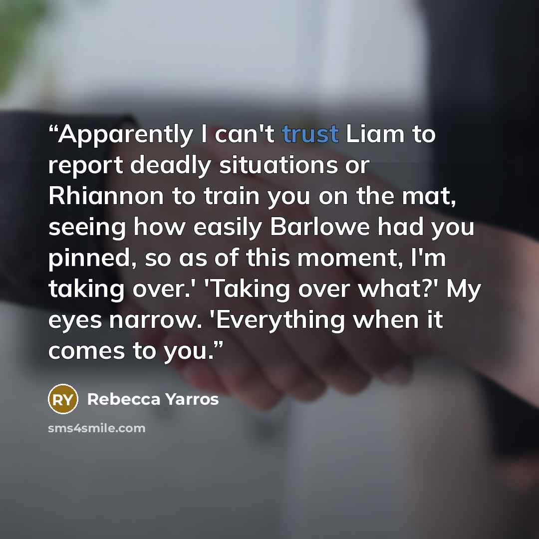 “Apparently I can't trust Liam to report deadly situations or Rhiannon to train you on the mat, seeing how easily Barlowe had you pinned, so as of this moment, I'm taking over.' 'Taking over what?' My eyes narrow. 'Everything when it comes to you.” quote by Rebecca Yarros
