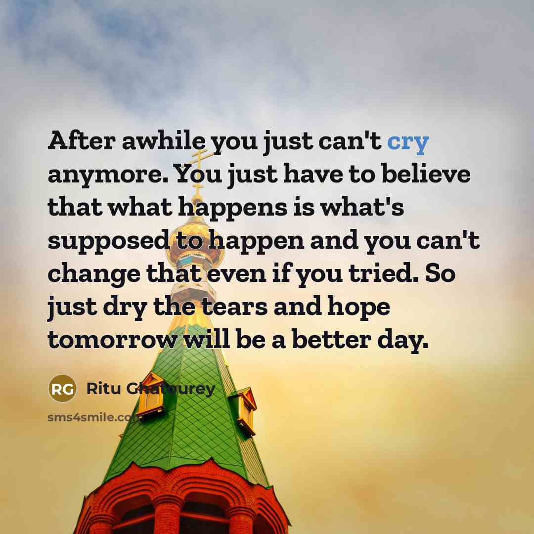 “After awhile you just can't cry anymore. You just have to believe that what happens is what's supposed to happen and you can't change that even if you tried. So just dry the tears and hope tomorrow will be a better day.” quote by Ritu Ghatourey