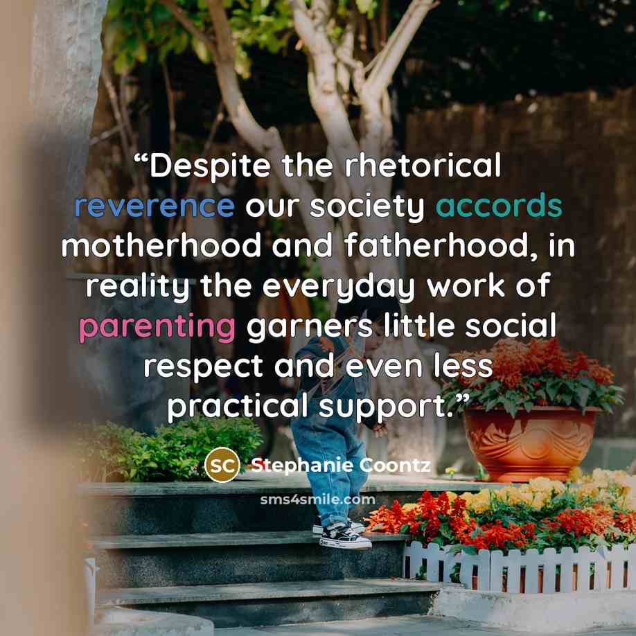“Despite the rhetorical reverence our society accords motherhood and fatherhood, in reality the everyday work of parenting garners little social respect and even less practical support.” quote by Stephanie Coontz