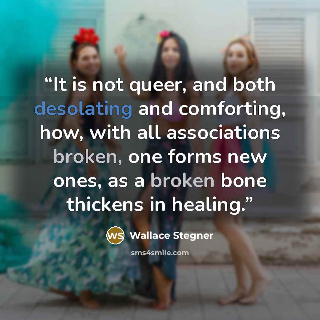“It is not queer, and both desolating and comforting, how, with all associations broken, one forms new ones, as a broken bone thickens in healing.” quote by Wallace Stegner