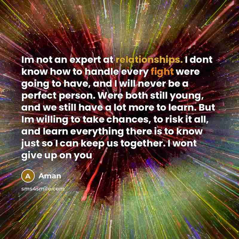 “Im not an expert at relationships. I dont know how to handle every fight were going to have, and I will never be a perfect person. Were both still young, and we still have a lot more to learn. But Im willing to take chances, to risk it all, and learn everything there is to know just so I can keep…” quote by Aman