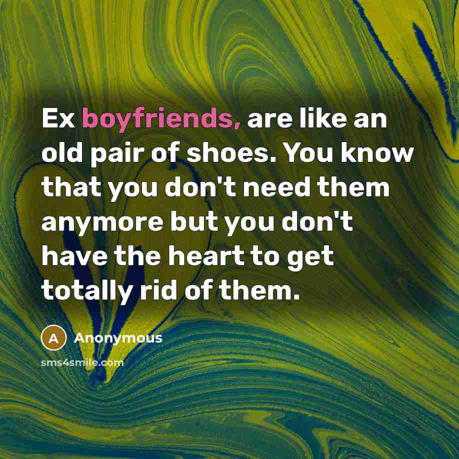 “Ex boyfriends, are like an old pair of shoes. You know that you don't need them anymore but you don't have the heart to get totally rid of them.” quote by Anonymous