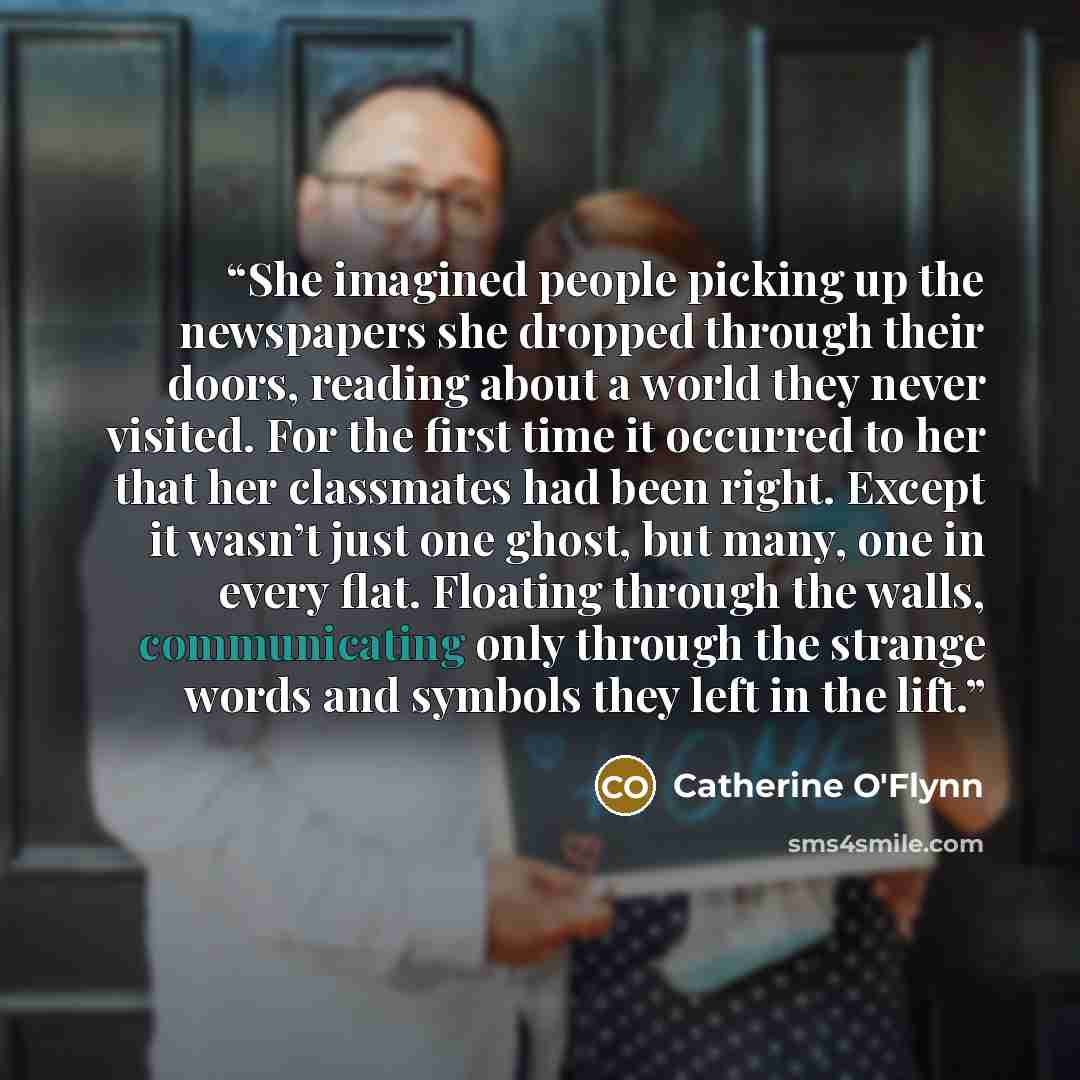 “She imagined people picking up the newspapers she dropped through their doors, reading about a world they never visited. For the first time it occurred to her that her classmates had been right. Except it wasn’t just one ghost, but many, one in every flat. Floating through the walls, communicating…” quote by Catherine O'Flynn