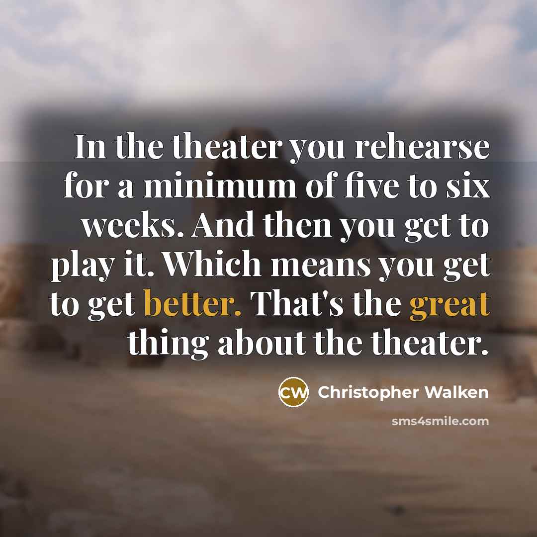 “In the theater you rehearse for a minimum of five to six weeks. And then you get to play it. Which means you get to get better. That's the great thing about the theater.” quote by Christopher Walken