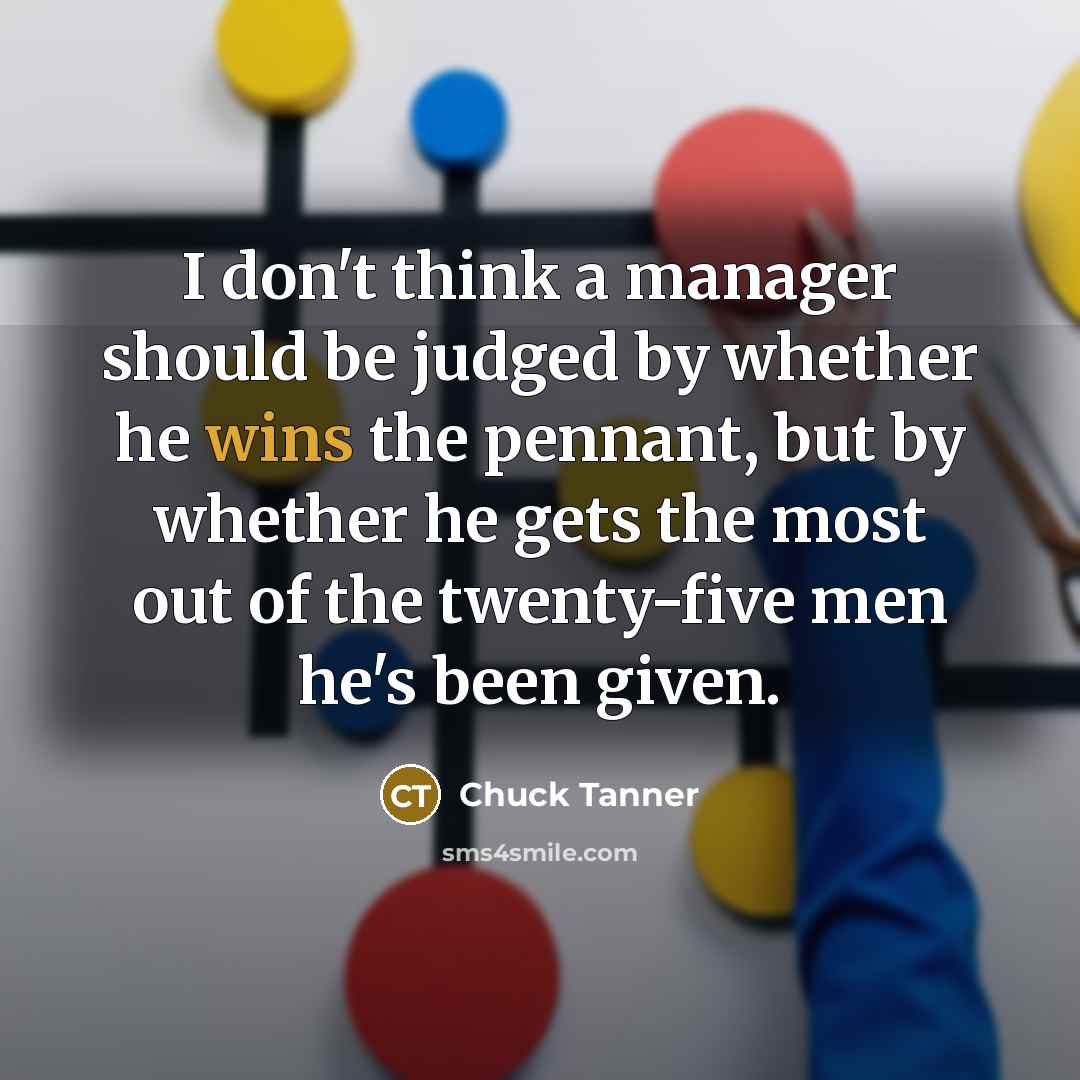 “I don't think a manager should be judged by whether he wins the pennant, but by whether he gets the most out of the twenty-five men he's been given.” quote by Chuck Tanner