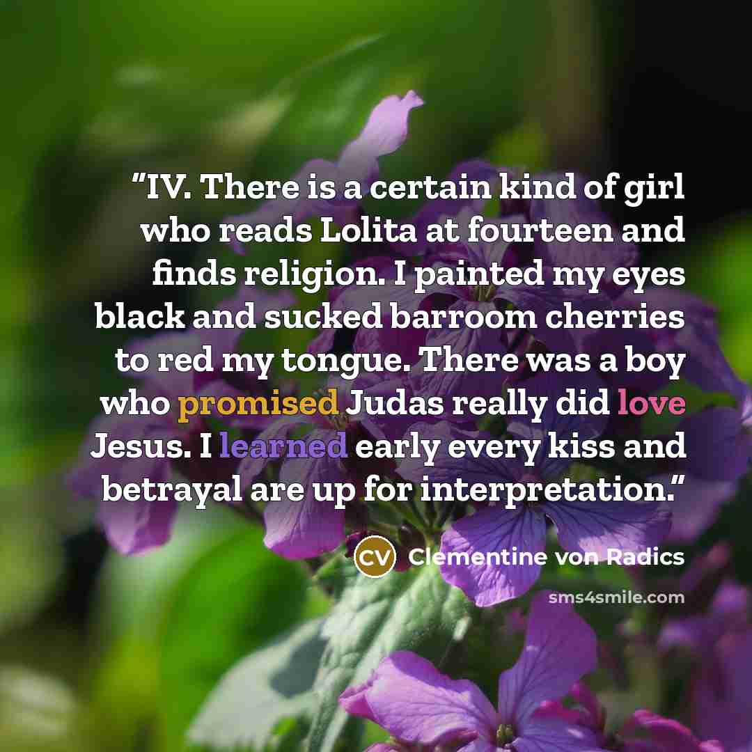 “IV. There is a certain kind of girl who reads Lolita at fourteen and finds religion. I painted my eyes black and sucked barroom cherries to red my tongue. There was a boy who promised Judas really did love Jesus. I learned early every kiss and betrayal are up for interpretation.” quote by Clementine von Radics