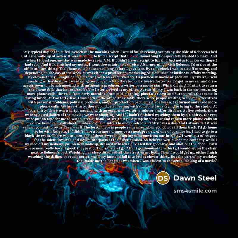 “My typical day began at five o'clock in the morning when I would finish reading scripts by the side of Rebecca's bed until she woke up at seven. It was thrilling to find a script that I loved, something I desperately wanted to make. And when I found one, my day was made by seven A.M. If I didn't…” quote by Dawn Steel
