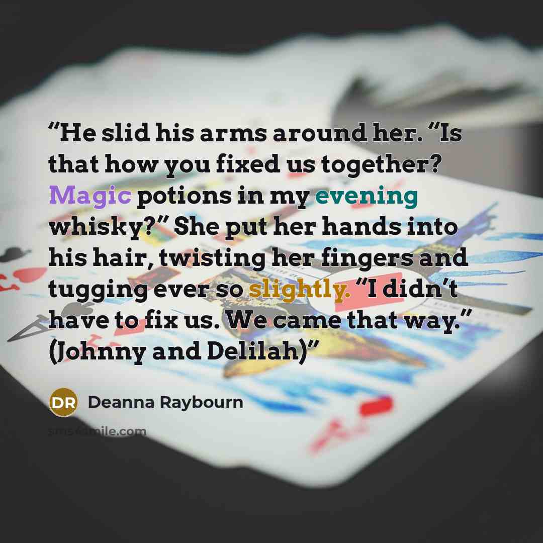 “He slid his arms around her. “Is that how you fixed us together? Magic potions in my evening whisky?” She put her hands into his hair, twisting her fingers and tugging ever so slightly. “I didn’t have to fix us. We came that way.” (Johnny and Delilah)” quote by Deanna Raybourn