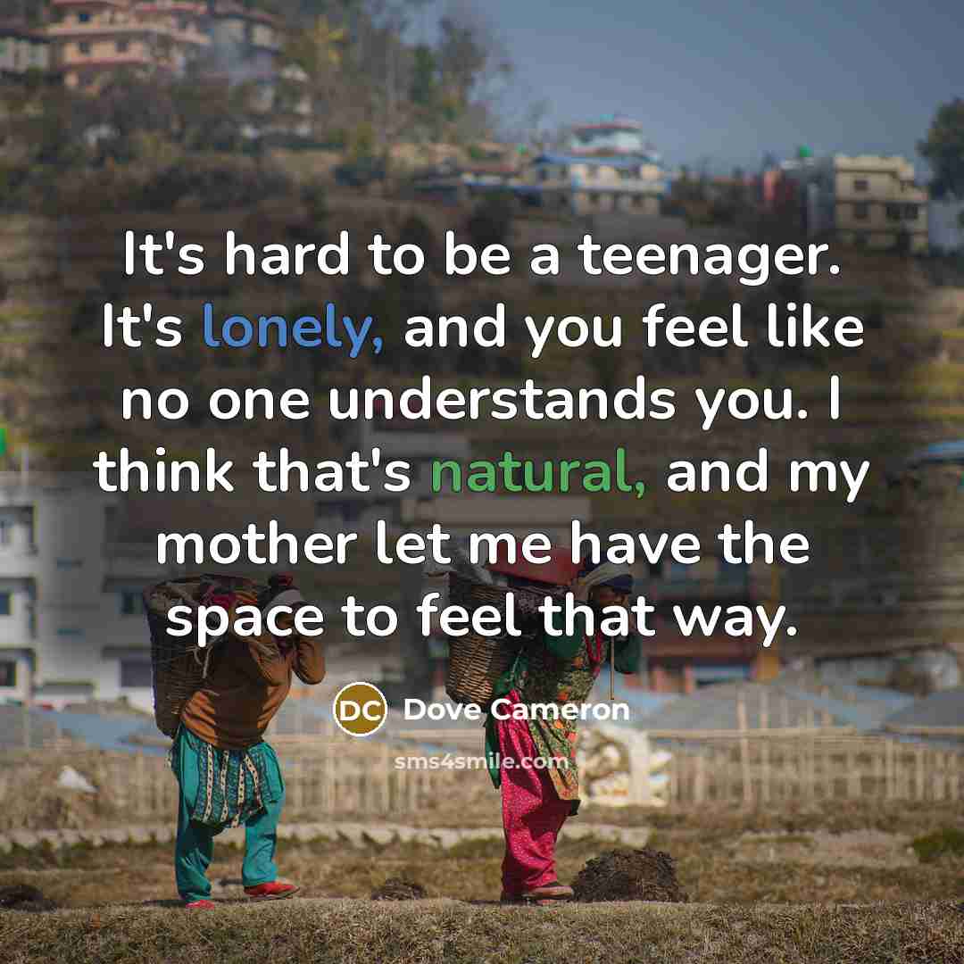 “It's hard to be a teenager. It's lonely, and you feel like no one understands you. I think that's natural, and my mother let me have the space to feel that way.” quote by Dove Cameron