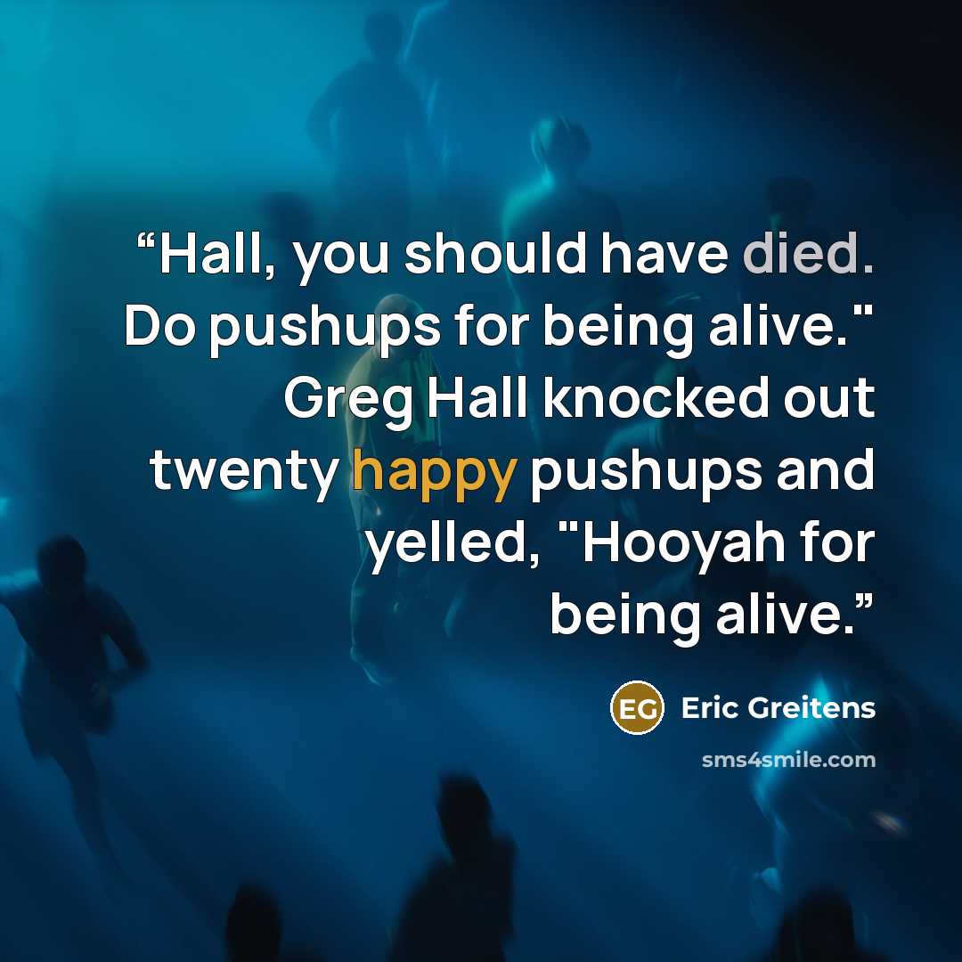“Hall, you should have died. Do pushups for being alive." Greg Hall knocked out twenty happy pushups and yelled, "Hooyah for being alive.” quote by Eric Greitens