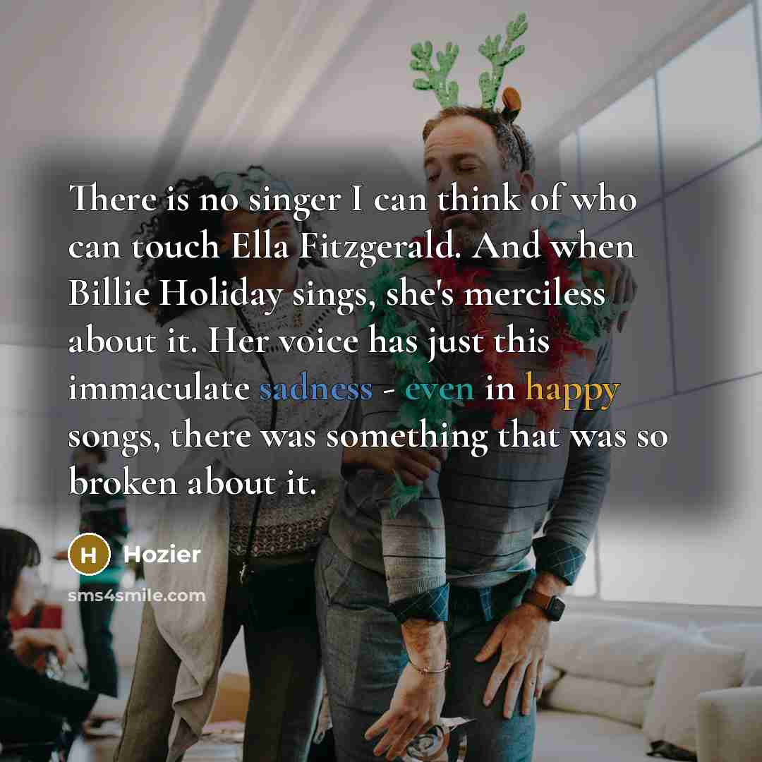 “There is no singer I can think of who can touch Ella Fitzgerald. And when Billie Holiday sings, she's merciless about it. Her voice has just this immaculate sadness - even in happy songs, there was something that was so broken about it.” quote by Hozier