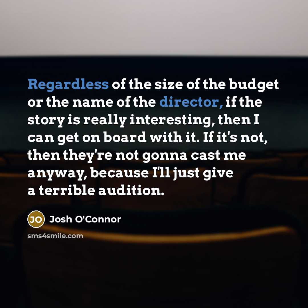 “Regardless of the size of the budget or the name of the director, if the story is really interesting, then I can get on board with it. If it's not, then they're not gonna cast me anyway, because I'll just give a terrible audition.” quote by Josh O'Connor