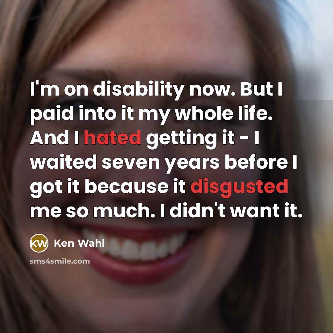 “I'm on disability now. But I paid into it my whole life. And I hated getting it - I waited seven years before I got it because it disgusted me so much. I didn't want it.” quote by Ken Wahl