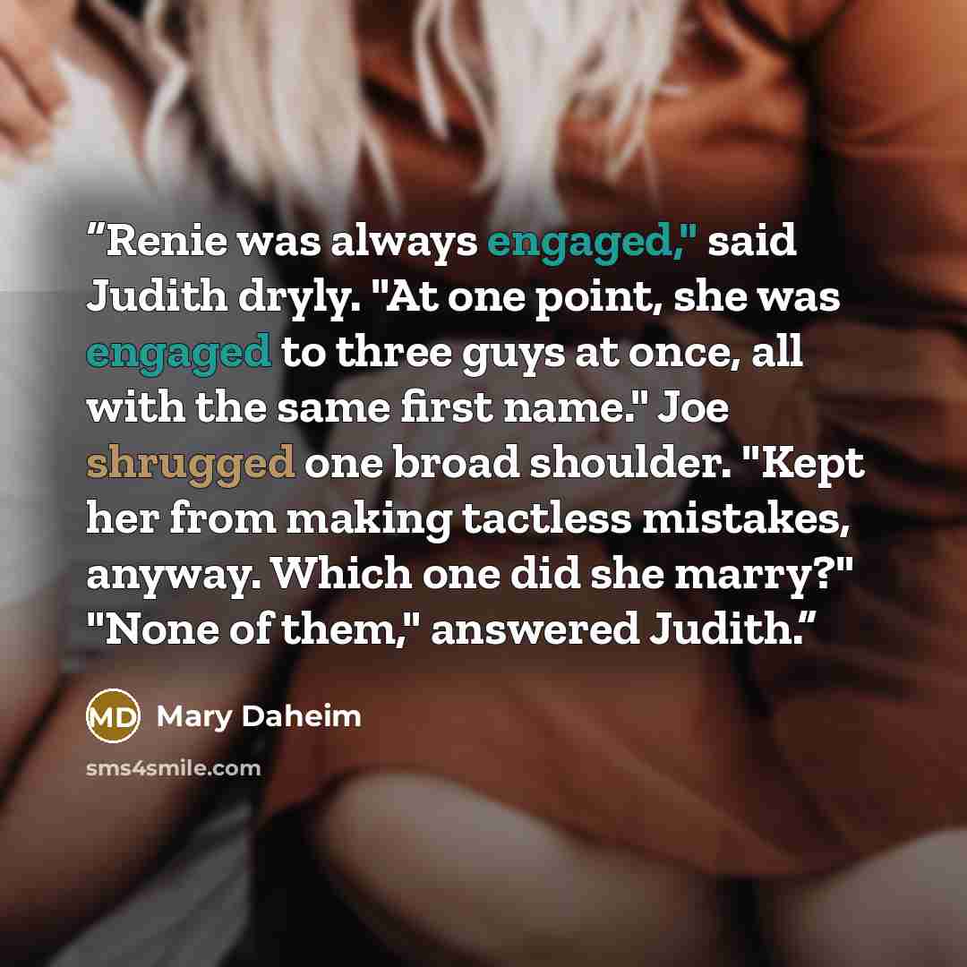 “Renie was always engaged," said Judith dryly. "At one point, she was engaged to three guys at once, all with the same first name." Joe shrugged one broad shoulder. "Kept her from making tactless mistakes, anyway. Which one did she marry?" "None of them," answered Judith.” quote by Mary Daheim