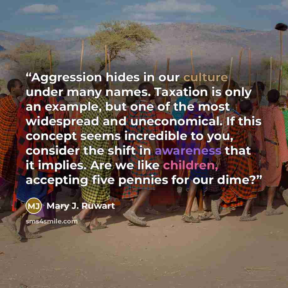 “Aggression hides in our culture under many names. Taxation is only an example, but one of the most widespread and uneconomical. If this concept seems incredible to you, consider the shift in awareness that it implies. Are we like children, accepting five pennies for our dime?” quote by Mary J. Ruwart