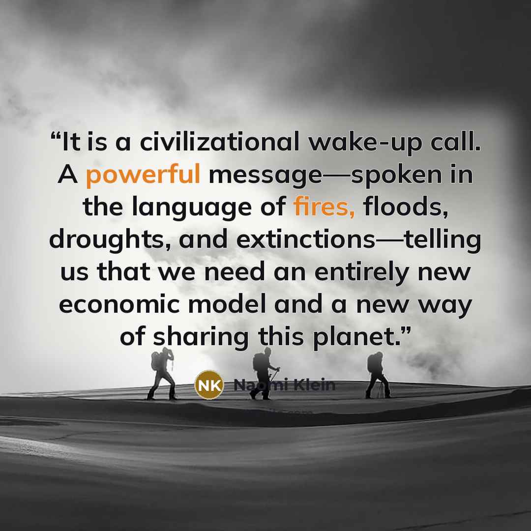 “It is a civilizational wake-up call. A powerful message—spoken in the language of fires, floods, droughts, and extinctions—telling us that we need an entirely new economic model and a new way of sharing this planet.” quote by Naomi Klein