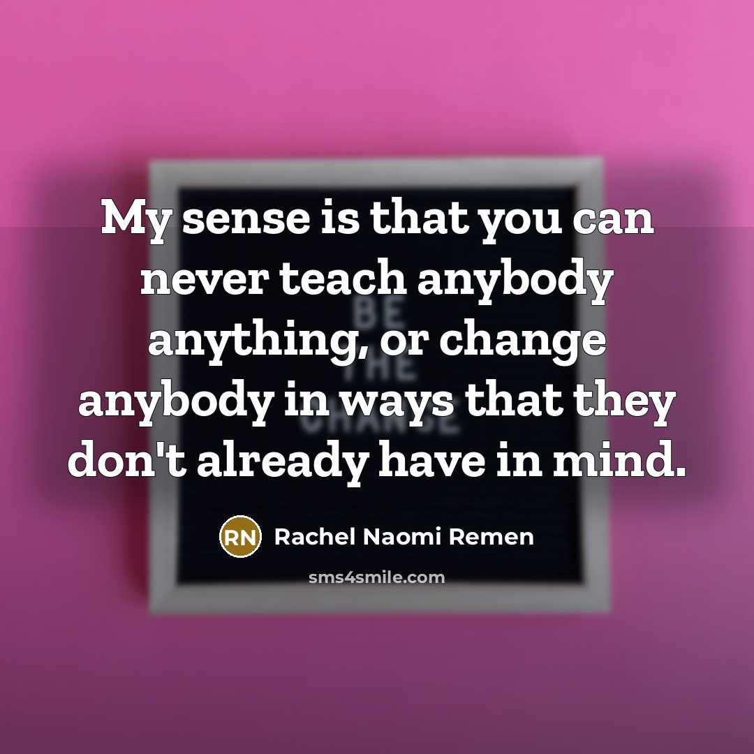 “My sense is that you can never teach anybody anything, or change anybody in ways that they don't already have in mind.” quote by Rachel Naomi Remen