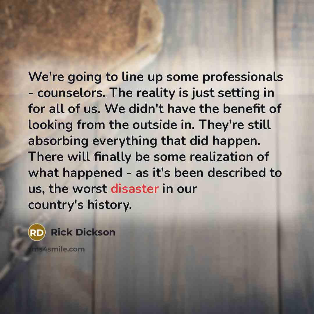 “We're going to line up some professionals - counselors. The reality is just setting in for all of us. We didn't have the benefit of looking from the outside in. They're still absorbing everything that did happen. There will finally be some realization of what happened - as it's been described to…” quote by Rick Dickson