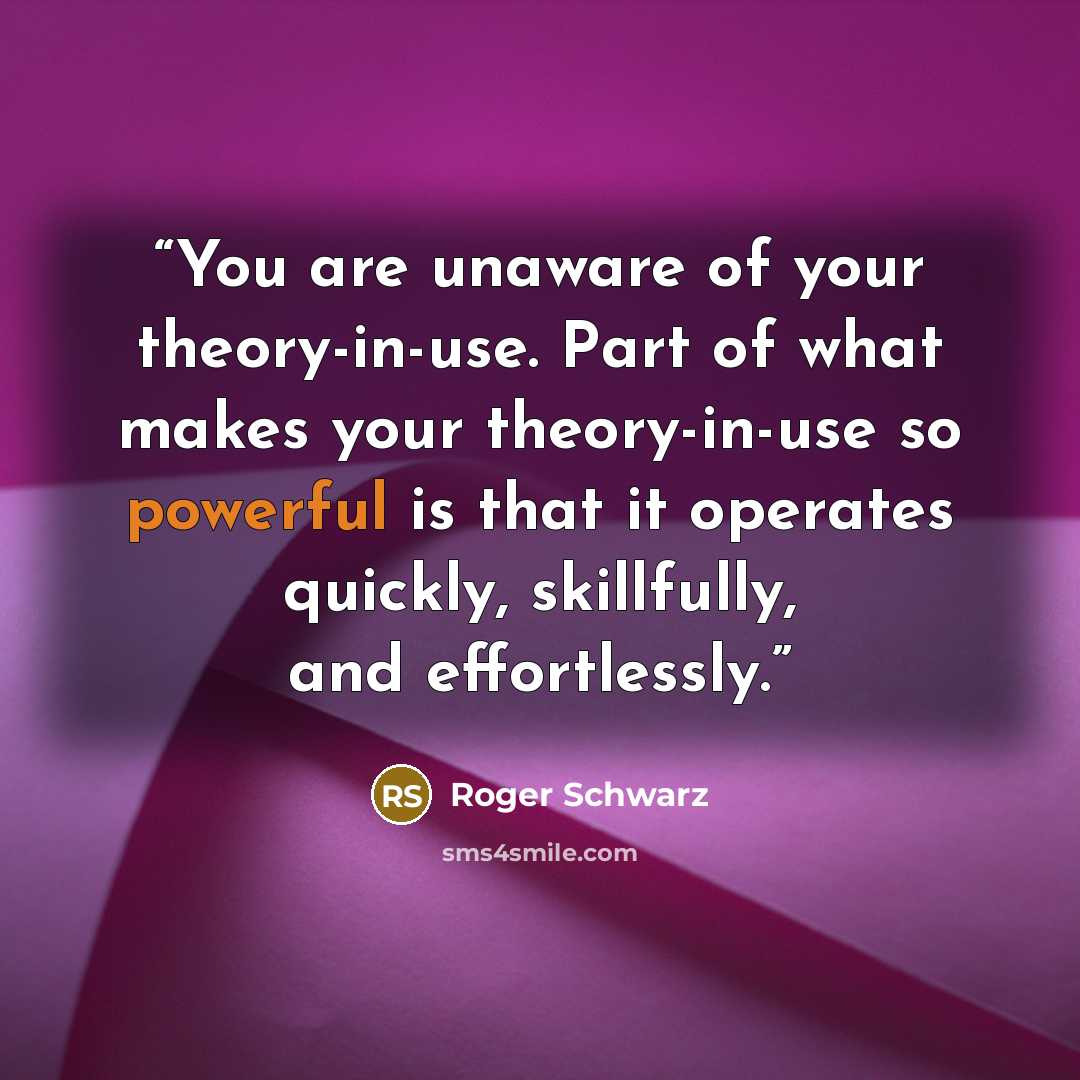 “You are unaware of your theory-in-use. Part of what makes your theory-in-use so powerful is that it operates quickly, skillfully, and effortlessly.” quote by Roger Schwarz
