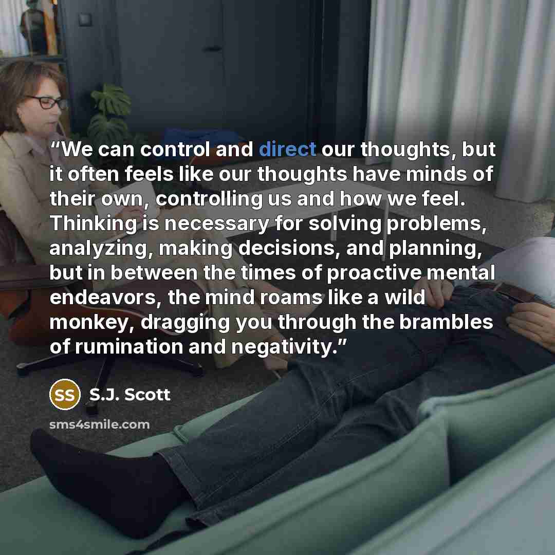 “We can control and direct our thoughts, but it often feels like our thoughts have minds of their own, controlling us and how we feel. Thinking is necessary for solving problems, analyzing, making decisions, and planning, but in between the times of proactive mental endeavors, the mind roams like a…” quote by S.J. Scott