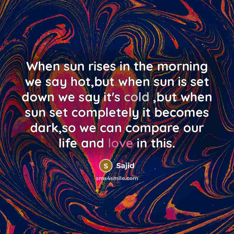 “When sun rises in the morning we say hot,but when sun is set down we say it's cold ,but when sun set completely it becomes dark,so we can compare our life and love in this.” quote by Sajid
