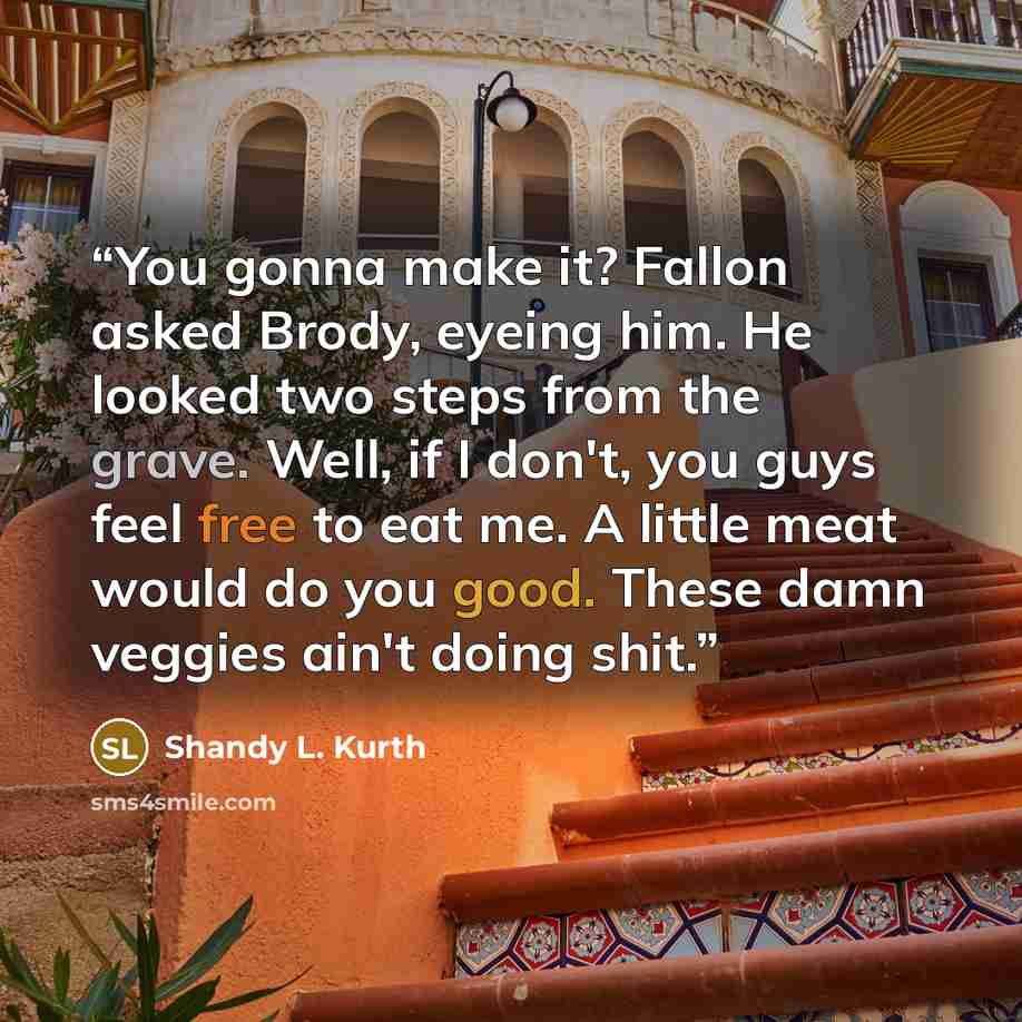 “You gonna make it? Fallon asked Brody, eyeing him. He looked two steps from the grave. Well, if I don't, you guys feel free to eat me. A little meat would do you good. These damn veggies ain't doing shit.” quote by Shandy L. Kurth