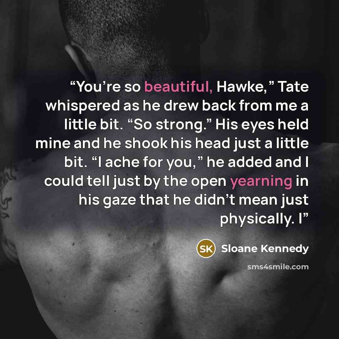 “You’re so beautiful, Hawke,” Tate whispered as he drew back from me a little bit. “So strong.” His eyes held mine and he shook his head just a little bit. “I ache for you,” he added and I could tell just by the open yearning in his gaze that he didn’t mean just physically. I” quote by Sloane Kennedy