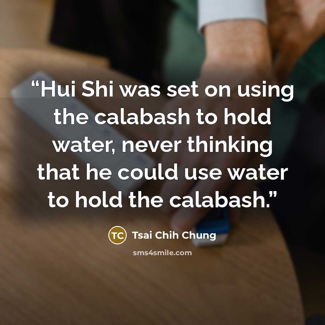 “Hui Shi was set on using the calabash to hold water, never thinking that he could use water to hold the calabash.” quote by Tsai Chih Chung