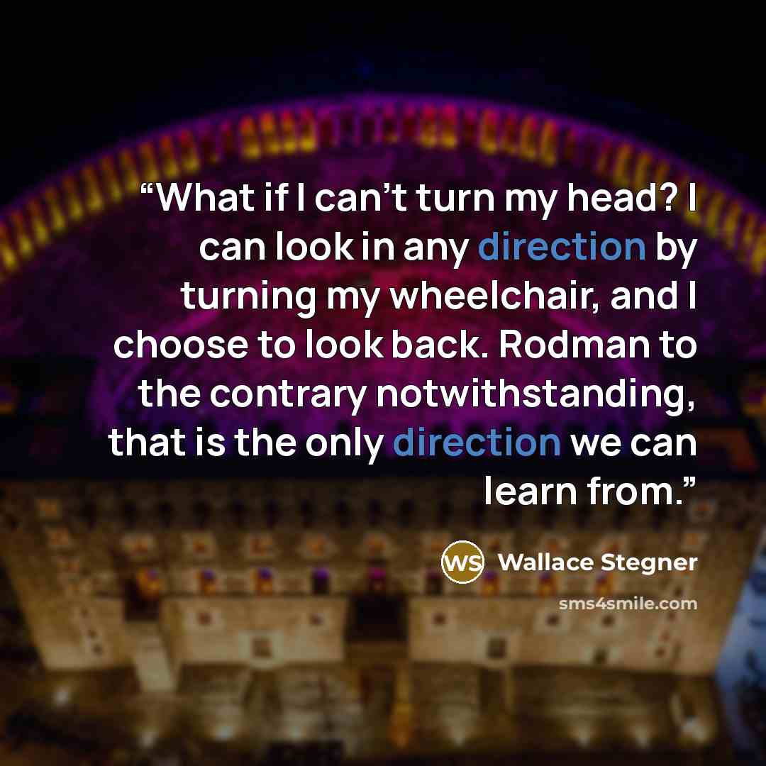 “What if I can't turn my head? I can look in any direction by turning my wheelchair, and I choose to look back. Rodman to the contrary notwithstanding, that is the only direction we can learn from.” quote by Wallace Stegner