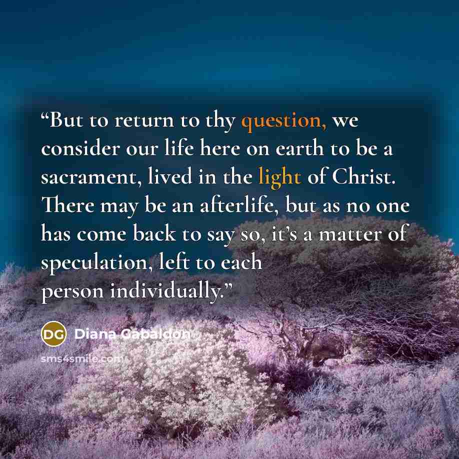 “But to return to thy question, we consider our life here on earth to be a sacrament, lived in the light of Christ. There may be an afterlife, but as no one has come back to say so, it’s a matter of speculation, left to each person individually.” quote by Diana Gabaldon