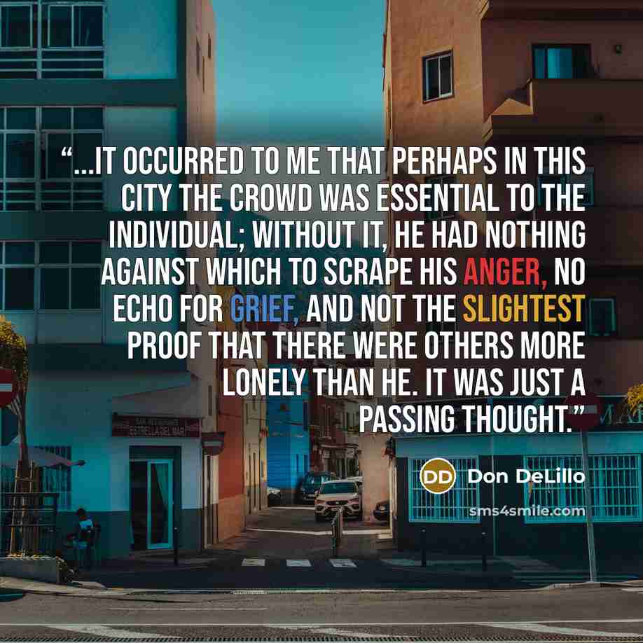 “...it occurred to me that perhaps in this city the crowd was essential to the individual; without it, he had nothing against which to scrape his anger, no echo for grief, and not the slightest proof that there were others more lonely than he. it was just a passing thought.” quote by Don DeLillo